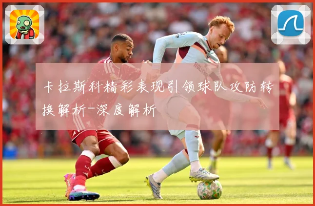 卡拉斯科精彩表现引领球队攻防转换解析-深度解析