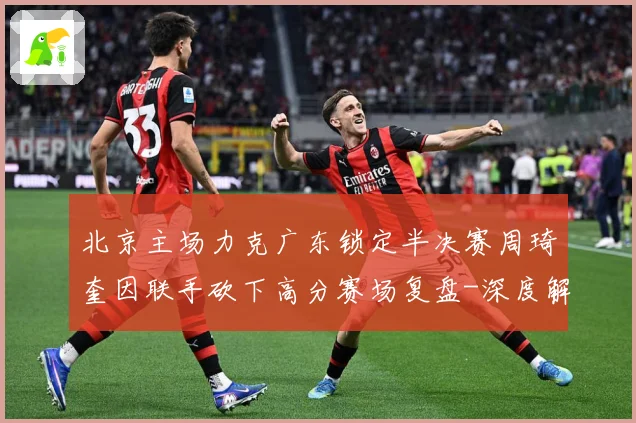 北京主场力克广东锁定半决赛周琦奎因联手砍下高分赛场复盘-深度解析
