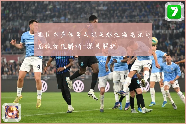 里瓦尔多传奇足坛足球生涯高光与竞技价值解析-深度解析
