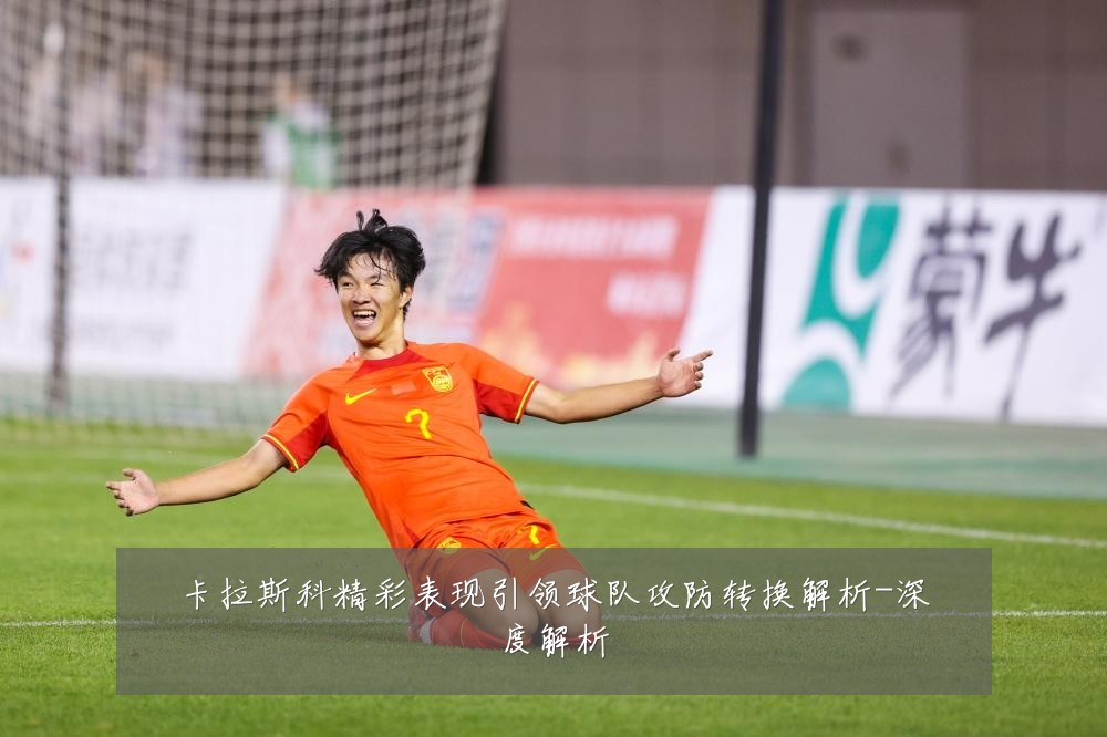卡拉斯科精彩表现引领球队攻防转换解析-深度解析