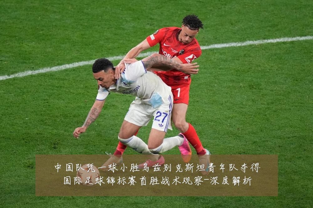 中国队凭一球小胜乌兹别克斯坦青年队夺得国际足球锦标赛首胜战术观察-深度解析